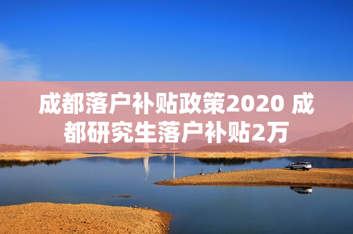 成都落户补贴政策2020 成都研究生落户补贴2万