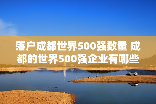 落户成都世界500强数量 成都的世界500强企业有哪些