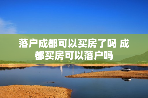 落户成都可以买房了吗 成都买房可以落户吗