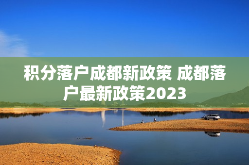 积分落户成都新政策 成都落户最新政策2023