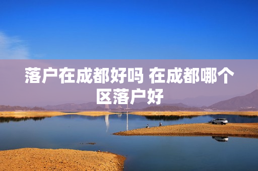 落户在成都好吗 在成都哪个区落户好