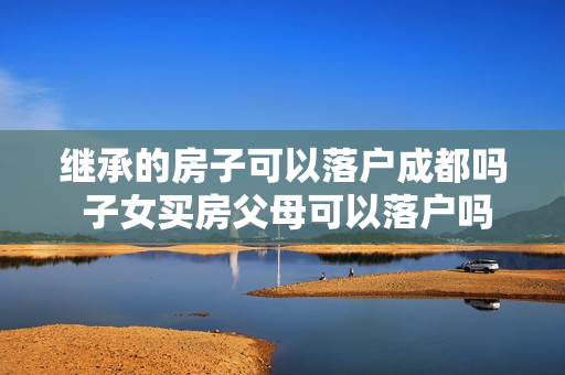 继承的房子可以落户成都吗 子女买房父母可以落户吗