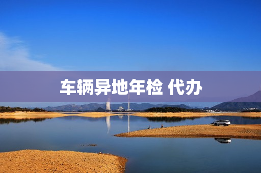 车辆异地年检 代办(车辆年检可以代办吗)
