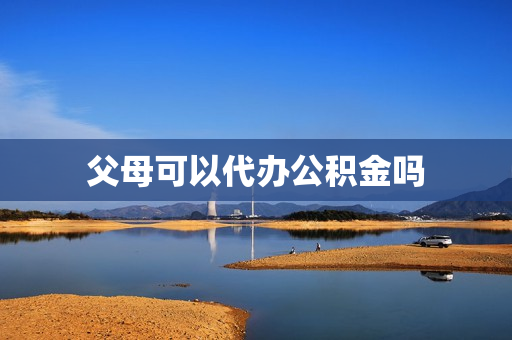 父母可以代办公积金吗(提取父母公积金条件)