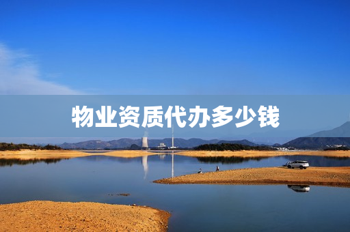 物业资质代办多少钱(物业公司资质怎么办理需要多少钱)