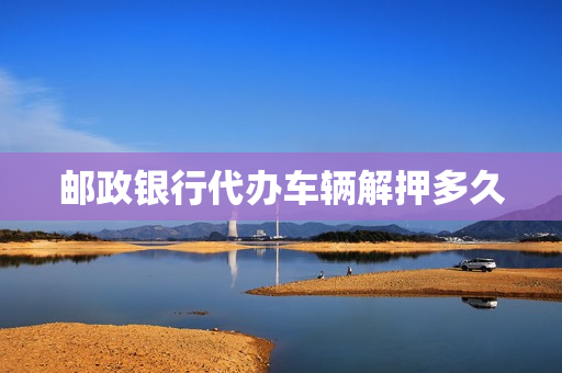 邮政银行代办车辆解押多久(邮政可以代办车辆解压吗)