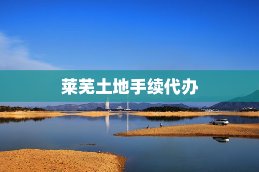 莱芜土地手续代办(土地转让需要什么手续)