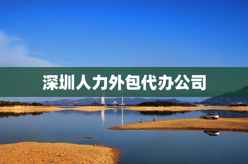深圳人力外包代办公司(深圳外包公司列表)