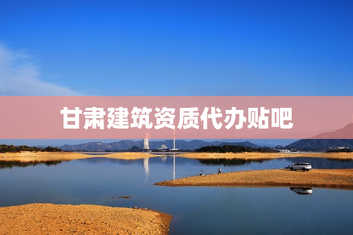 甘肃建筑资质代办贴吧(资质证代办)