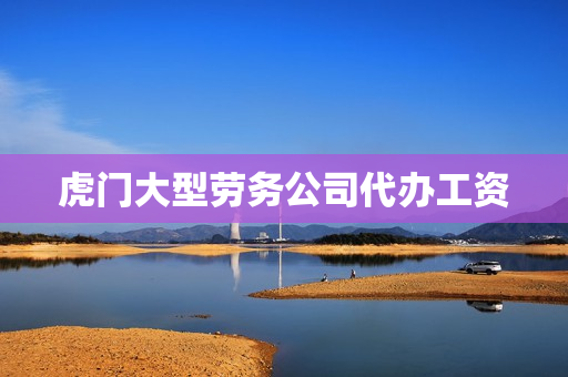 虎门大型劳务公司代办工资(东莞前十名劳务公司)
