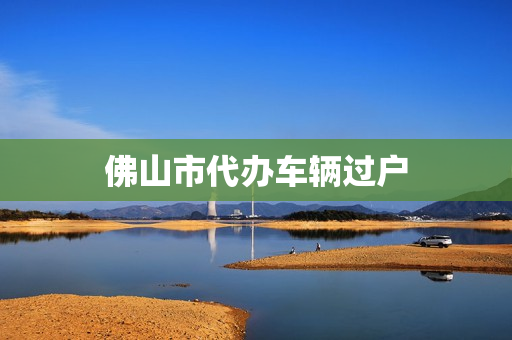 佛山市代办车辆过户(佛山车辆过户需要什么资料)