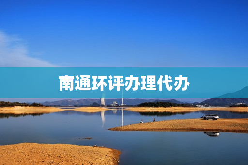 南通环评办理代办(环评手续代办公司)