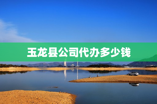 玉龙县公司代办多少钱(丽江玉龙县人口多少)