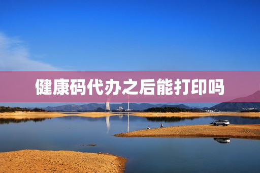 健康码代办之后能打印吗(电子健康码打印出来可以用吗)