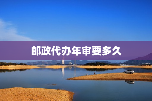 邮政代办年审要多久(邮政申报审核要多久)