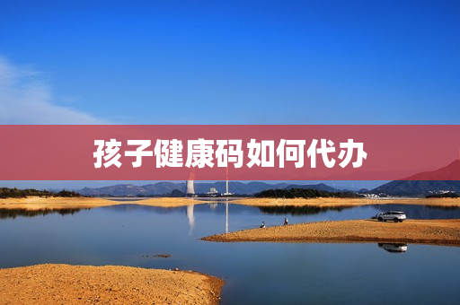 孩子健康码如何代办(怎样给孩子代办健康码)