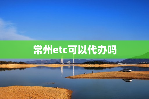 常州etc可以代办吗(常州新北区etc办理点)
