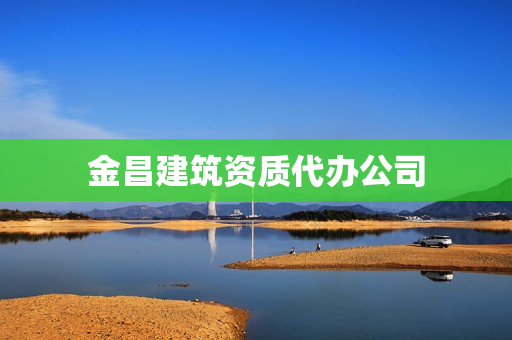 金昌建筑资质代办公司(建筑资质快速代办)