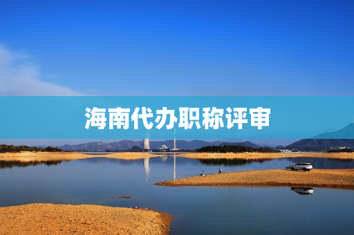 海南代办职称评审(代办职称评审有真的吗)