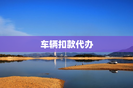车辆扣款代办(车辆年检可以代办吗)