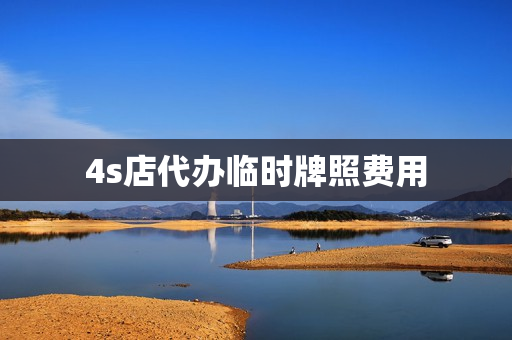 4s店代办临时牌照费用(4s店打临时牌照要钱吗)