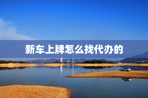 新车上牌怎么找代办的(新车上牌4s店代办流程)