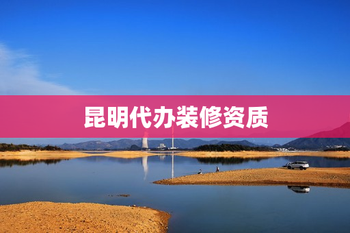 昆明代办装修资质(装修资质如何办理)
