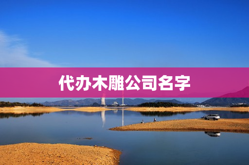 代办木雕公司名字(代办公司)