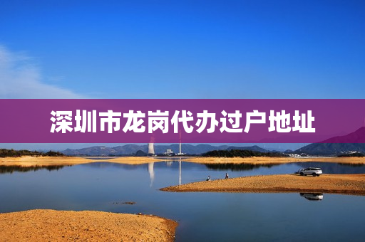 深圳市龙岗代办过户地址(深圳龙岗房产过户在哪里办理)