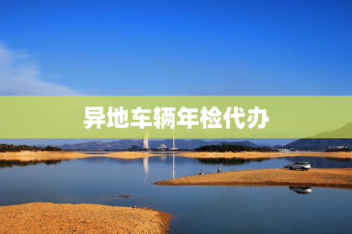 异地车辆年检代办(车辆年检可以代办吗)