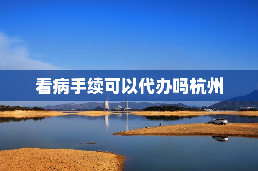 看病手续可以代办吗杭州(异地就医可以代办吗)