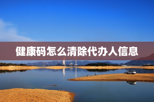 健康码怎么清除代办人信息(健康码帮人代办怎么删除)