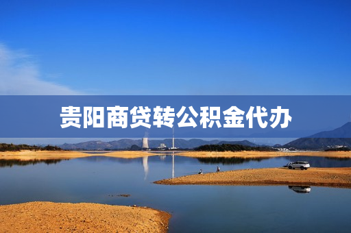 贵阳商贷转公积金代办(贵阳市商业贷款转公积金贷款条件)