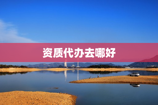 资质代办去哪好(成都资质代办哪里好)