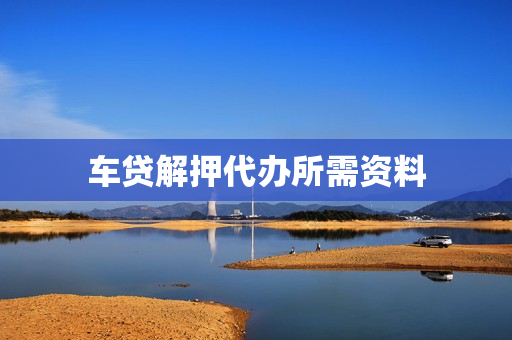 车贷解押代办所需资料(车贷解抵押需要哪些资料)