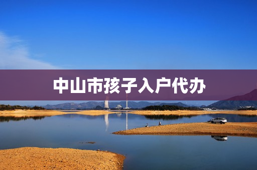 中山市孩子入户代办(中山入户办理流程)