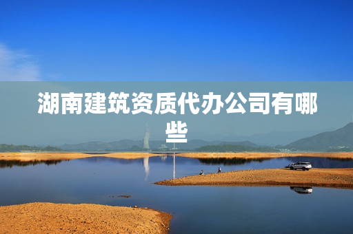 湖南建筑资质代办公司有哪些(长沙建筑资质代办公司)