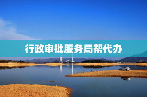 行政审批服务局帮代办(行政审批局帮办代办都干什么)
