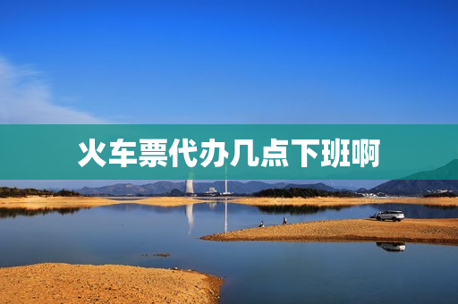 火车票代办几点下班啊(火车站售票厅几点下班)