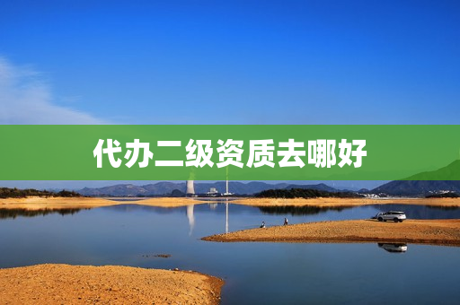 代办二级资质去哪好(代办二级资质公司)