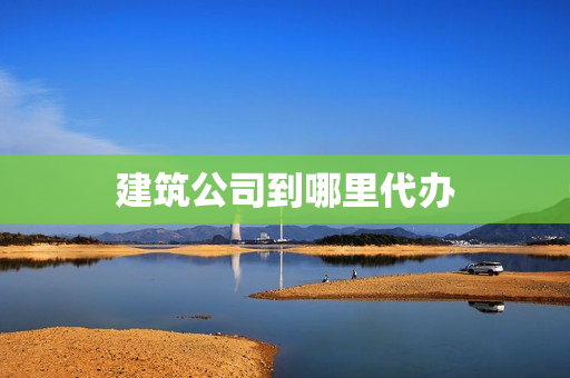 建筑公司到哪里代办(建筑公司职位从高到低)