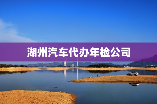湖州汽车代办年检公司(湖州有几个车辆检测站)