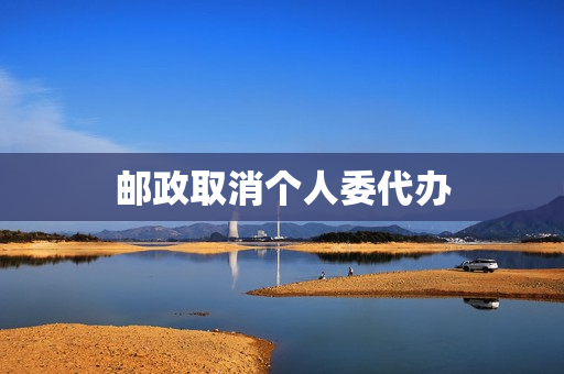 邮政取消个人委代办(邮政委代办最新消息)