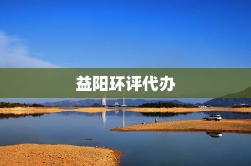 益阳环评代办(环评代办公司哪家好)