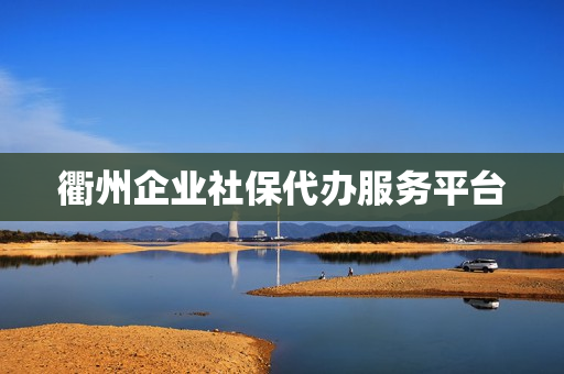 衢州企业社保代办服务平台(衢州社保中心咨询电话)