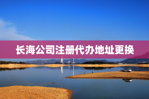 长海公司注册代办地址更换(企业注册代办)