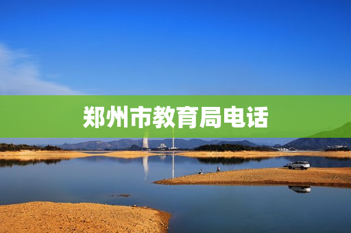 郑州市教育局电话(郑州市教育局人工电话)
