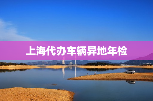 上海代办车辆异地年检(外地车异地年检怎么办)