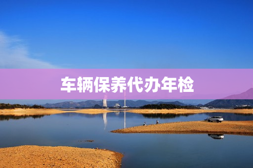 车辆保养代办年检(车辆年检时间规定)