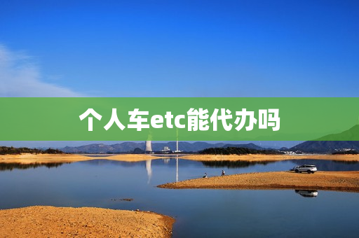 个人车etc能代办吗(etc可以找人代办吗)